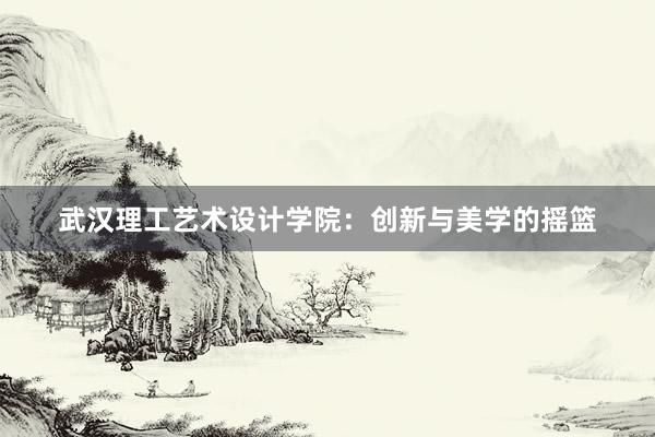 武汉理工艺术设计学院：创新与美学的摇篮