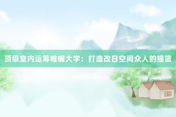 顶级室内运筹帷幄大学：打造改日空间众人的摇篮